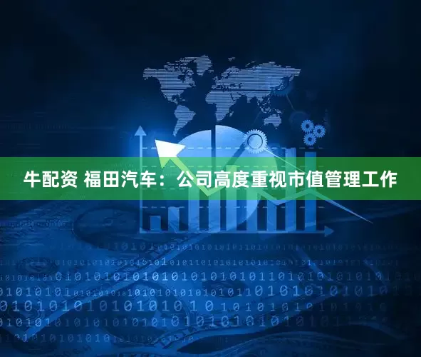 牛配资 福田汽车：公司高度重视市值管理工作