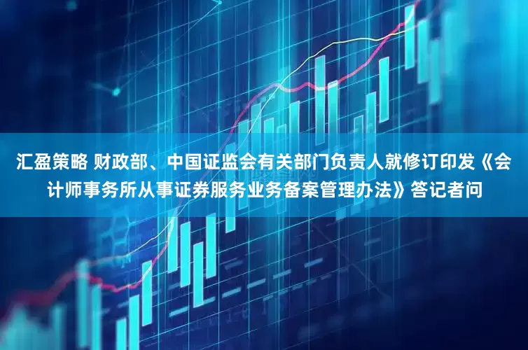 汇盈策略 财政部、中国证监会有关部门负责人就修订印发《会计师事务所从事证券服务业务备案管理办法》答记者问