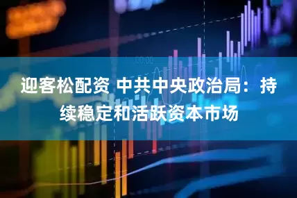 迎客松配资 中共中央政治局：持续稳定和活跃资本市场
