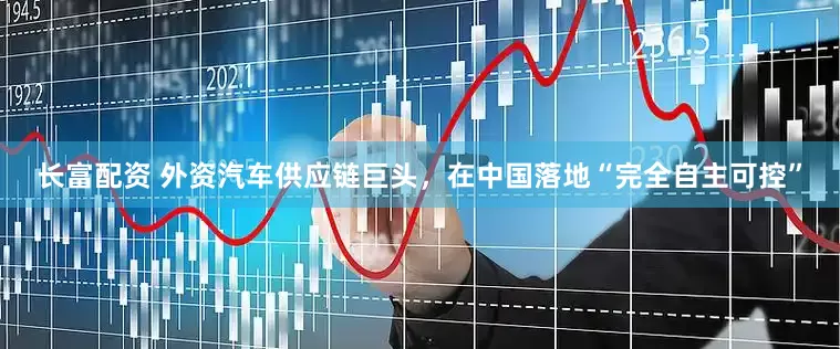 长富配资 外资汽车供应链巨头，在中国落地“完全自主可控”