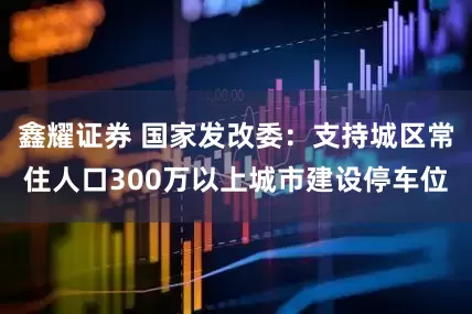 鑫耀证券 国家发改委：支持城区常住人口300万以上城市建设停车位
