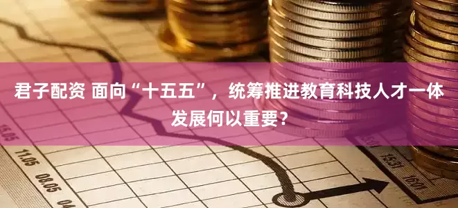 君子配资 面向“十五五”，统筹推进教育科技人才一体发展何以重要？