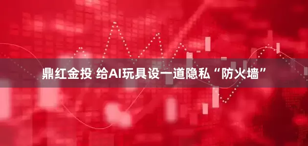 鼎红金投 给AI玩具设一道隐私“防火墙”