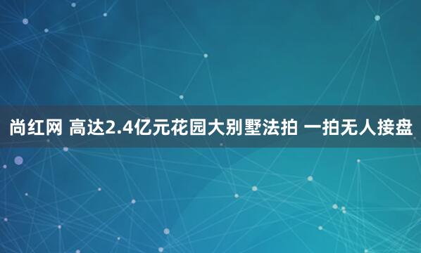 尚红网 高达2.4亿元花园大别墅法拍 一拍无人接盘