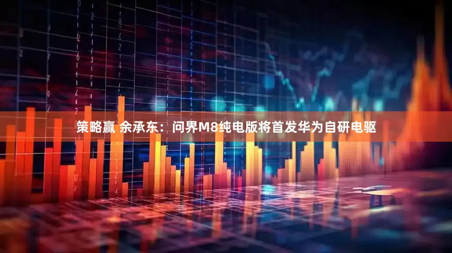 策略赢 余承东：问界M8纯电版将首发华为自研电驱