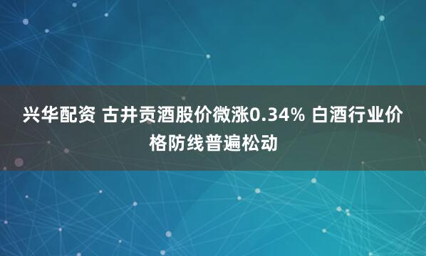 兴华配资 古井贡酒股价微涨0.34% 白酒行业价格防线普遍松动