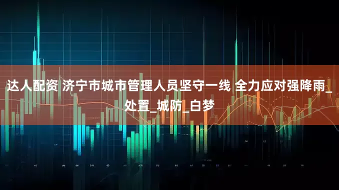达人配资 济宁市城市管理人员坚守一线 全力应对强降雨_处置_城防_白梦