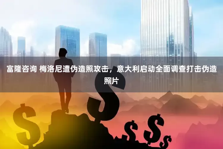富隆咨询 梅洛尼遭伪造照攻击，意大利启动全面调查打击伪造照片