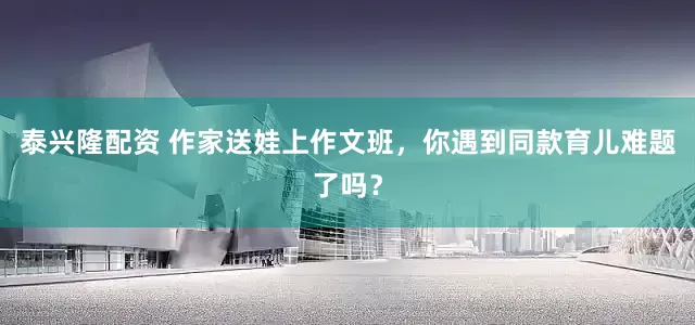 泰兴隆配资 作家送娃上作文班，你遇到同款育儿难题了吗？