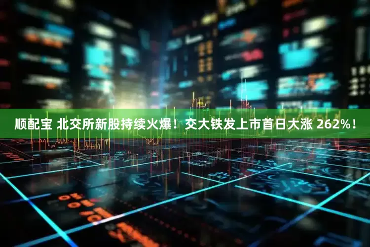 顺配宝 北交所新股持续火爆！交大铁发上市首日大涨 262%！