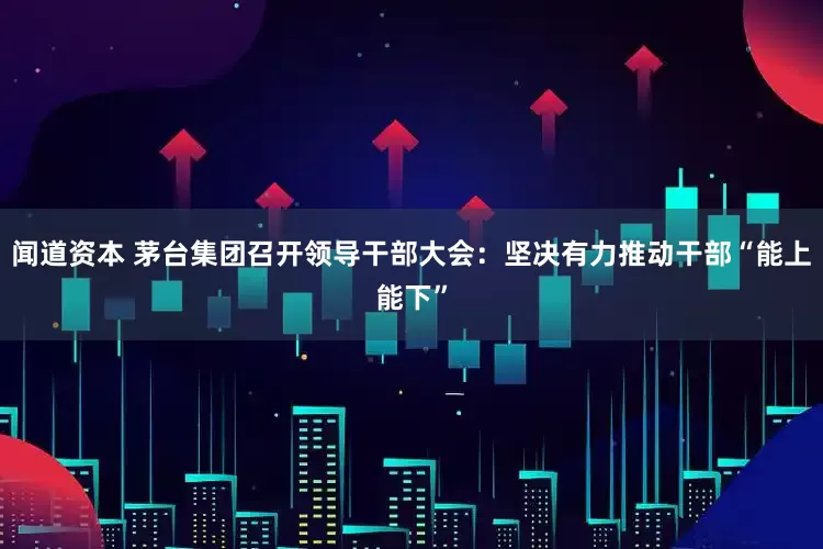 闻道资本 茅台集团召开领导干部大会：坚决有力推动干部“能上能下”