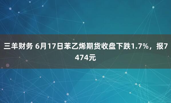 三羊财务 6月17日苯乙烯期货收盘下跌1.7%,报7474元