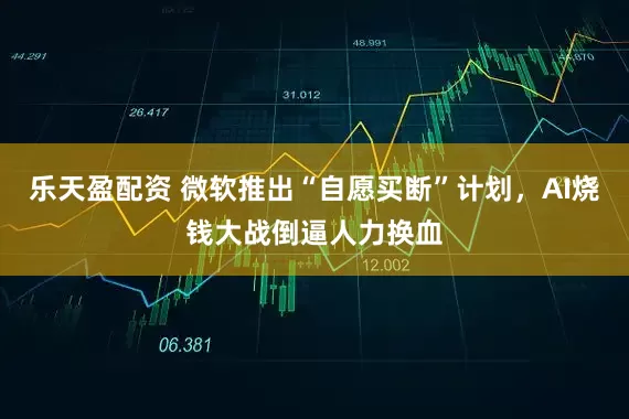 乐天盈配资 微软推出“自愿买断”计划，AI烧钱大战倒逼人力换血