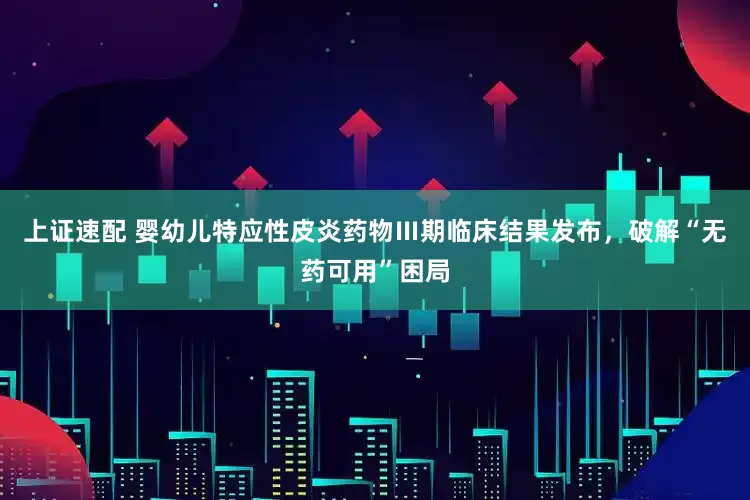 上证速配 婴幼儿特应性皮炎药物Ⅲ期临床结果发布，破解“无药可用”困局